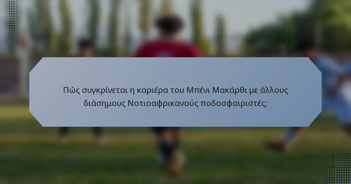 Πώς συγκρίνεται η καριέρα του Μπένι Μακάρθι με άλλους διάσημους Νοτιοαφρικανούς ποδοσφαιριστές;
